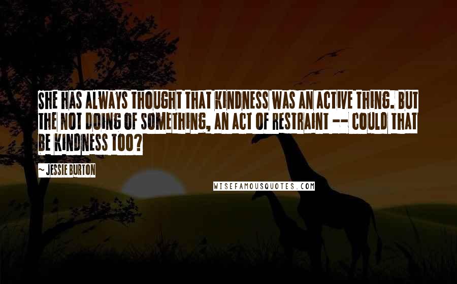 Jessie Burton Quotes: She has always thought that kindness was an active thing. But the not doing of something, an act of restraint -- could that be kindness too?