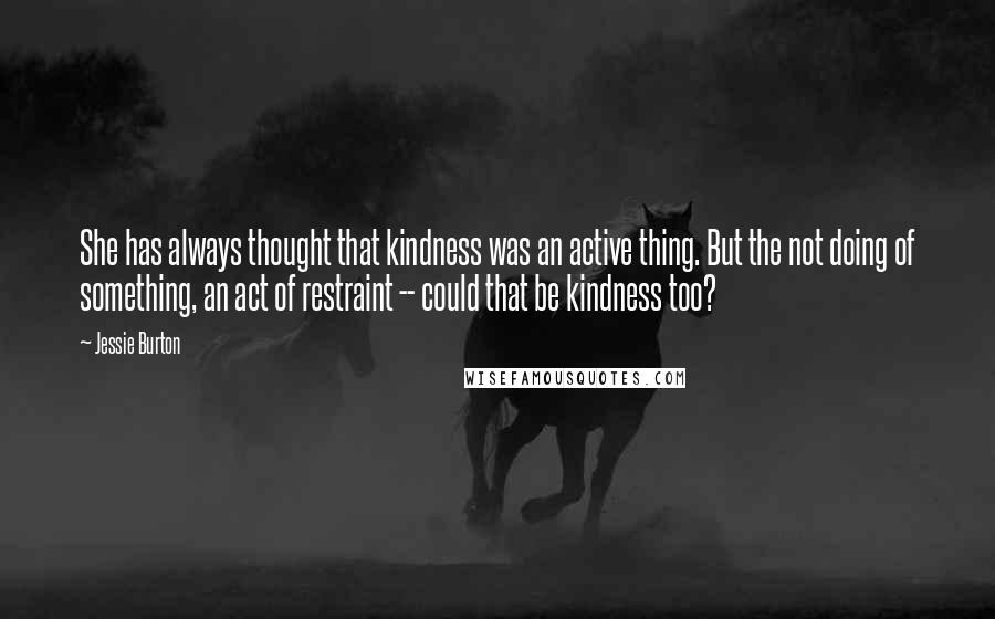 Jessie Burton Quotes: She has always thought that kindness was an active thing. But the not doing of something, an act of restraint -- could that be kindness too?
