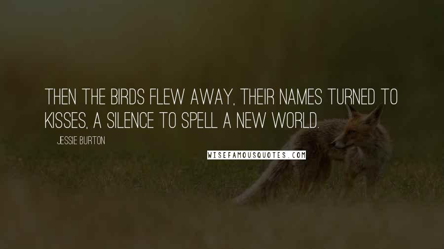 Jessie Burton Quotes: Then the birds flew away, their names turned to kisses, a silence to spell a new world.