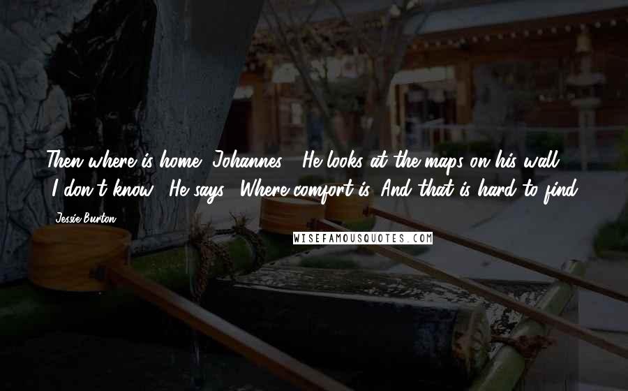 Jessie Burton Quotes: Then where is home, Johannes?" He looks at the maps on his wall. "I don't know," He says. "Where comfort is. And that is hard to find.