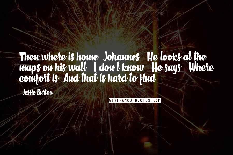 Jessie Burton Quotes: Then where is home, Johannes?" He looks at the maps on his wall. "I don't know," He says. "Where comfort is. And that is hard to find.