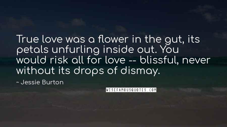 Jessie Burton Quotes: True love was a flower in the gut, its petals unfurling inside out. You would risk all for love -- blissful, never without its drops of dismay.