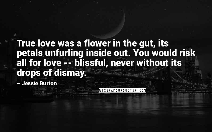 Jessie Burton Quotes: True love was a flower in the gut, its petals unfurling inside out. You would risk all for love -- blissful, never without its drops of dismay.
