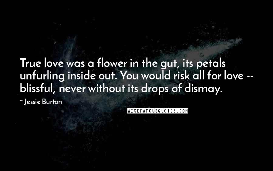 Jessie Burton Quotes: True love was a flower in the gut, its petals unfurling inside out. You would risk all for love -- blissful, never without its drops of dismay.