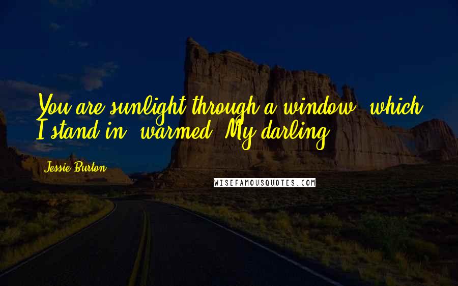 Jessie Burton Quotes: You are sunlight through a window, which I stand in, warmed. My darling.