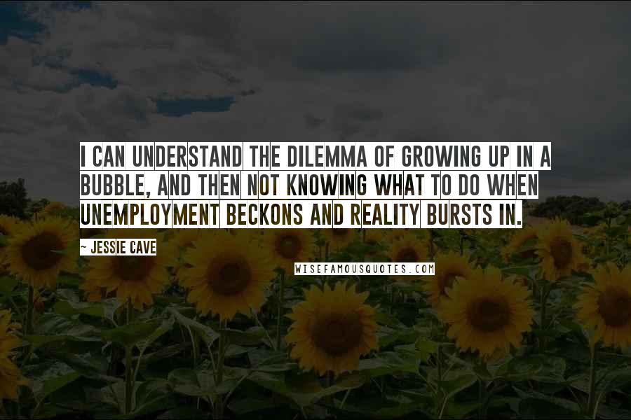 Jessie Cave Quotes: I can understand the dilemma of growing up in a bubble, and then not knowing what to do when unemployment beckons and reality bursts in.