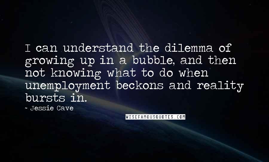 Jessie Cave Quotes: I can understand the dilemma of growing up in a bubble, and then not knowing what to do when unemployment beckons and reality bursts in.