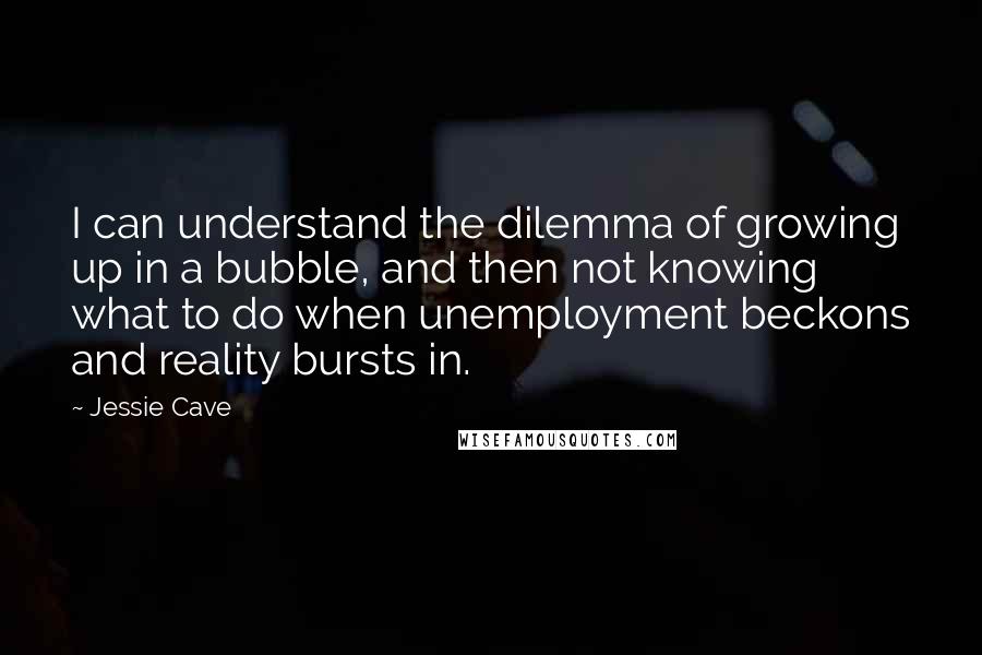 Jessie Cave Quotes: I can understand the dilemma of growing up in a bubble, and then not knowing what to do when unemployment beckons and reality bursts in.