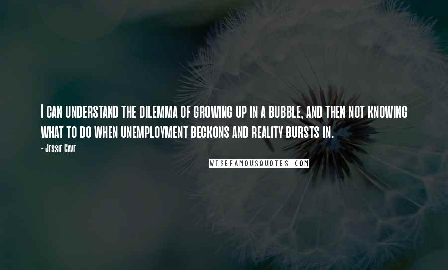 Jessie Cave Quotes: I can understand the dilemma of growing up in a bubble, and then not knowing what to do when unemployment beckons and reality bursts in.