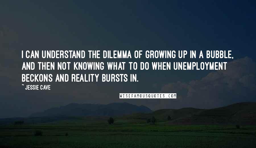 Jessie Cave Quotes: I can understand the dilemma of growing up in a bubble, and then not knowing what to do when unemployment beckons and reality bursts in.