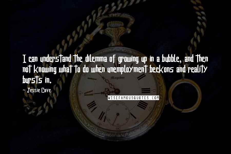 Jessie Cave Quotes: I can understand the dilemma of growing up in a bubble, and then not knowing what to do when unemployment beckons and reality bursts in.