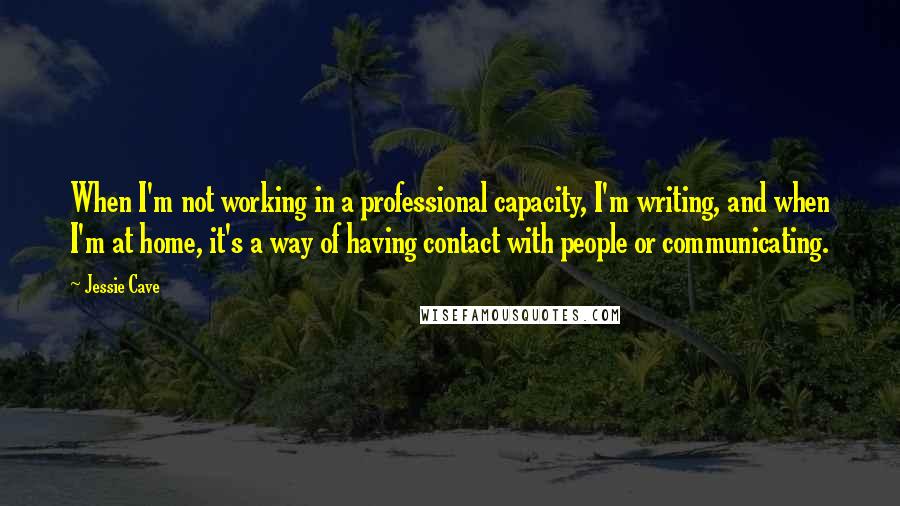 Jessie Cave Quotes: When I'm not working in a professional capacity, I'm writing, and when I'm at home, it's a way of having contact with people or communicating.