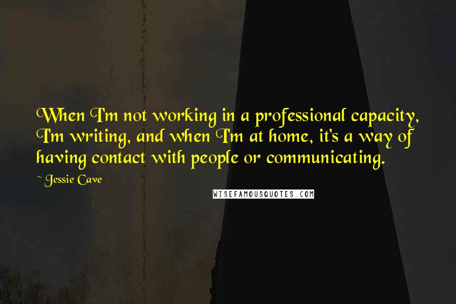 Jessie Cave Quotes: When I'm not working in a professional capacity, I'm writing, and when I'm at home, it's a way of having contact with people or communicating.