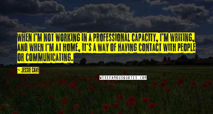 Jessie Cave Quotes: When I'm not working in a professional capacity, I'm writing, and when I'm at home, it's a way of having contact with people or communicating.