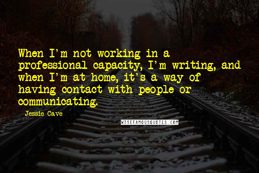 Jessie Cave Quotes: When I'm not working in a professional capacity, I'm writing, and when I'm at home, it's a way of having contact with people or communicating.