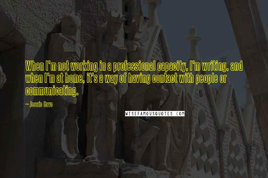 Jessie Cave Quotes: When I'm not working in a professional capacity, I'm writing, and when I'm at home, it's a way of having contact with people or communicating.