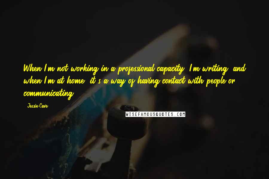 Jessie Cave Quotes: When I'm not working in a professional capacity, I'm writing, and when I'm at home, it's a way of having contact with people or communicating.