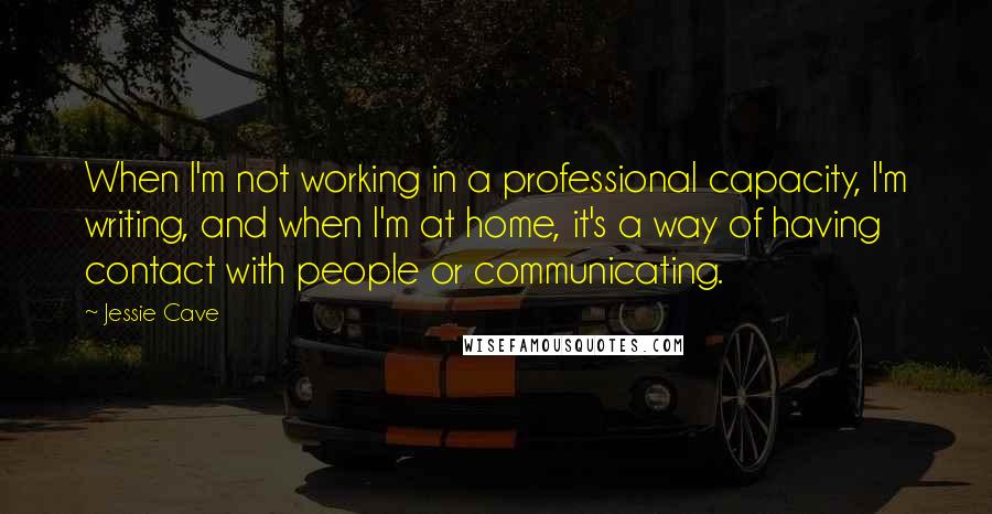 Jessie Cave Quotes: When I'm not working in a professional capacity, I'm writing, and when I'm at home, it's a way of having contact with people or communicating.