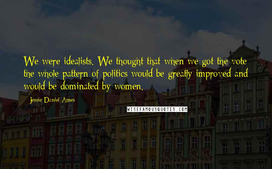 Jessie Daniel Ames Quotes: We were idealists. We thought that when we got the vote the whole pattern of politics would be greatly improved and would be dominated by women.