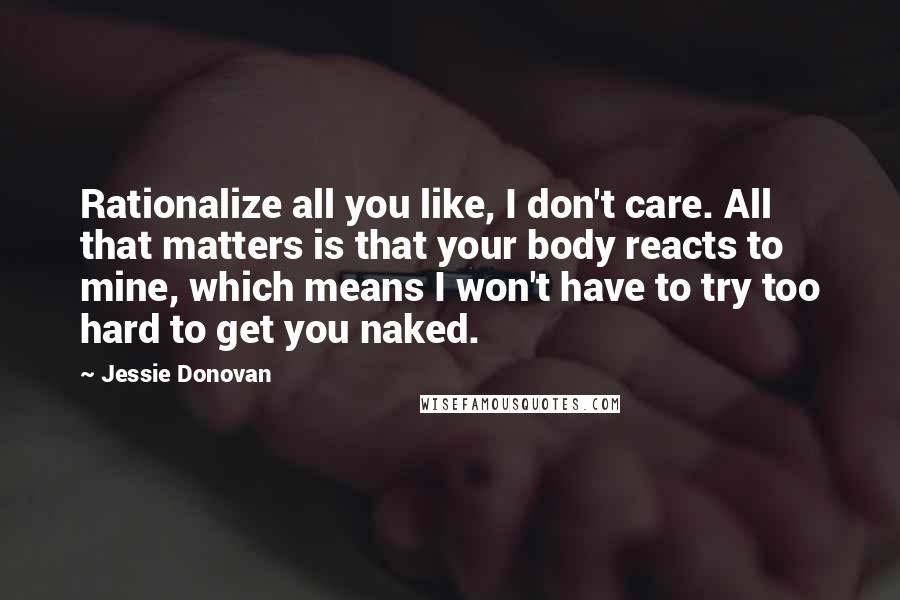 Jessie Donovan Quotes: Rationalize all you like, I don't care. All that matters is that your body reacts to mine, which means I won't have to try too hard to get you naked.