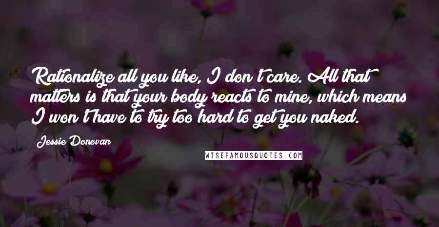 Jessie Donovan Quotes: Rationalize all you like, I don't care. All that matters is that your body reacts to mine, which means I won't have to try too hard to get you naked.