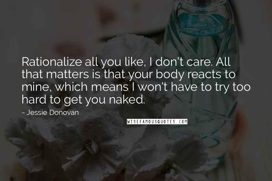 Jessie Donovan Quotes: Rationalize all you like, I don't care. All that matters is that your body reacts to mine, which means I won't have to try too hard to get you naked.