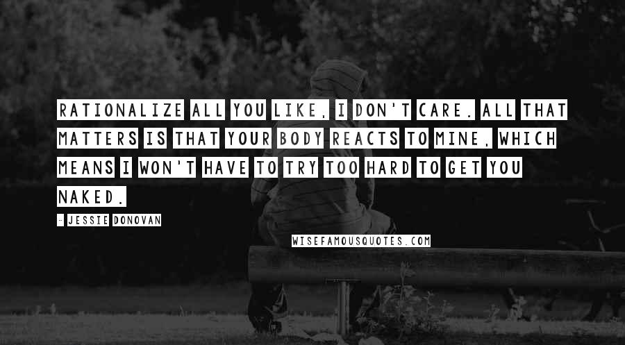 Jessie Donovan Quotes: Rationalize all you like, I don't care. All that matters is that your body reacts to mine, which means I won't have to try too hard to get you naked.