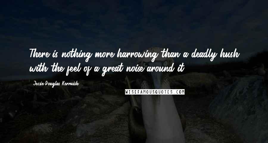 Jessie Douglas Kerruish Quotes: There is nothing more harrowing than a deadly hush with the feel of a great noise around it