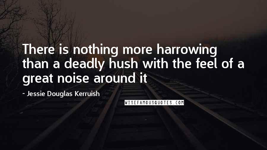 Jessie Douglas Kerruish Quotes: There is nothing more harrowing than a deadly hush with the feel of a great noise around it