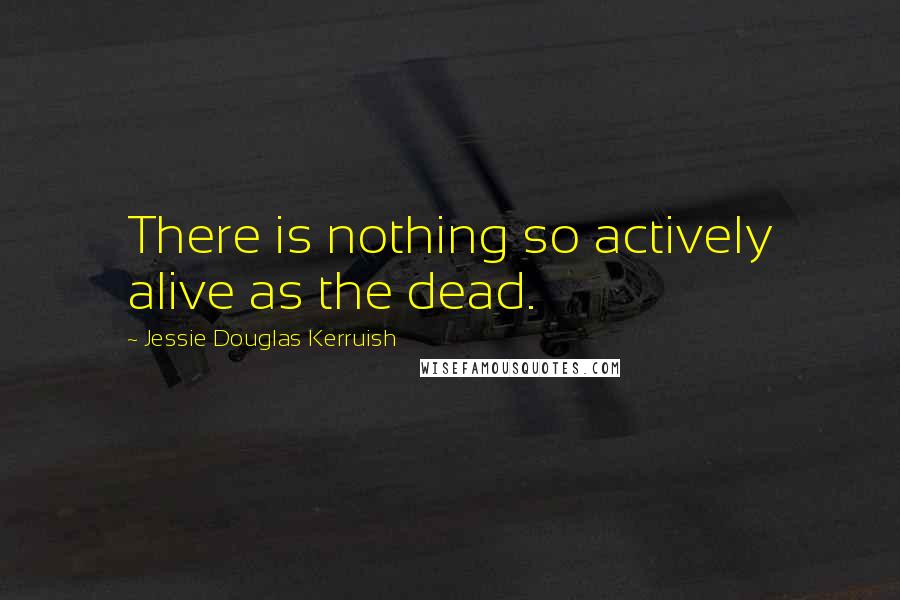 Jessie Douglas Kerruish Quotes: There is nothing so actively alive as the dead.