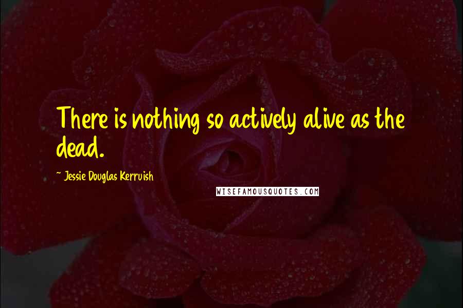 Jessie Douglas Kerruish Quotes: There is nothing so actively alive as the dead.