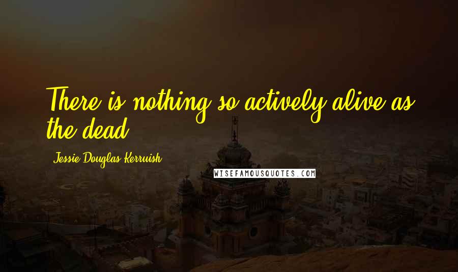 Jessie Douglas Kerruish Quotes: There is nothing so actively alive as the dead.