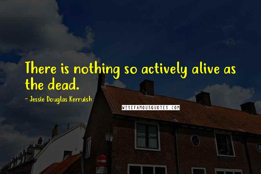 Jessie Douglas Kerruish Quotes: There is nothing so actively alive as the dead.