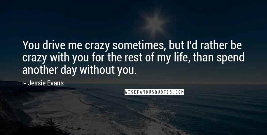 Jessie Evans Quotes: You drive me crazy sometimes, but I'd rather be crazy with you for the rest of my life, than spend another day without you.