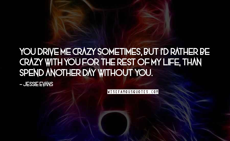 Jessie Evans Quotes: You drive me crazy sometimes, but I'd rather be crazy with you for the rest of my life, than spend another day without you.