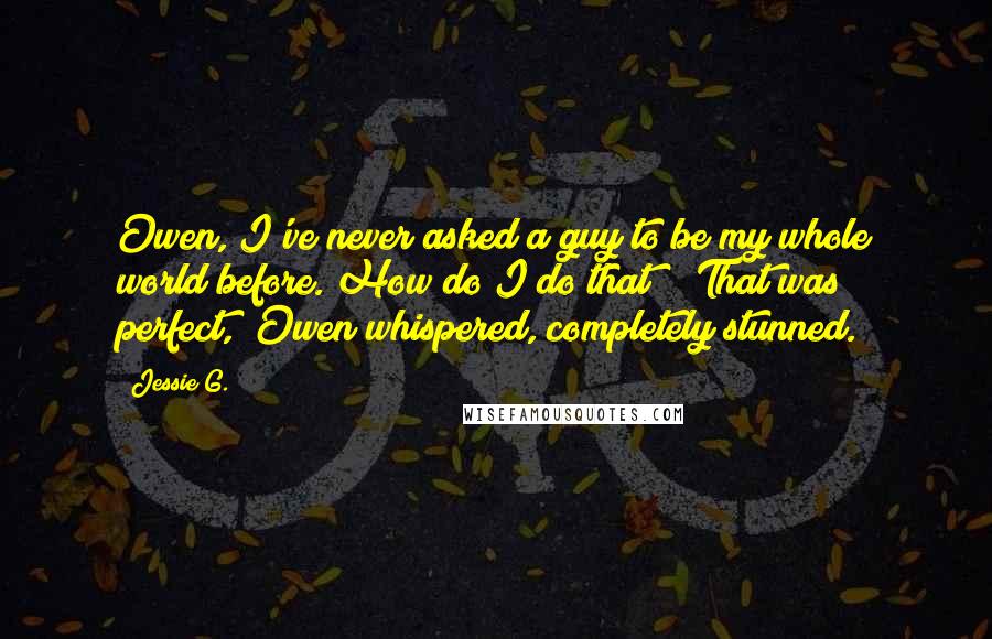 Jessie G. Quotes: Owen, I've never asked a guy to be my whole world before. How do I do that?" "That was perfect," Owen whispered, completely stunned.