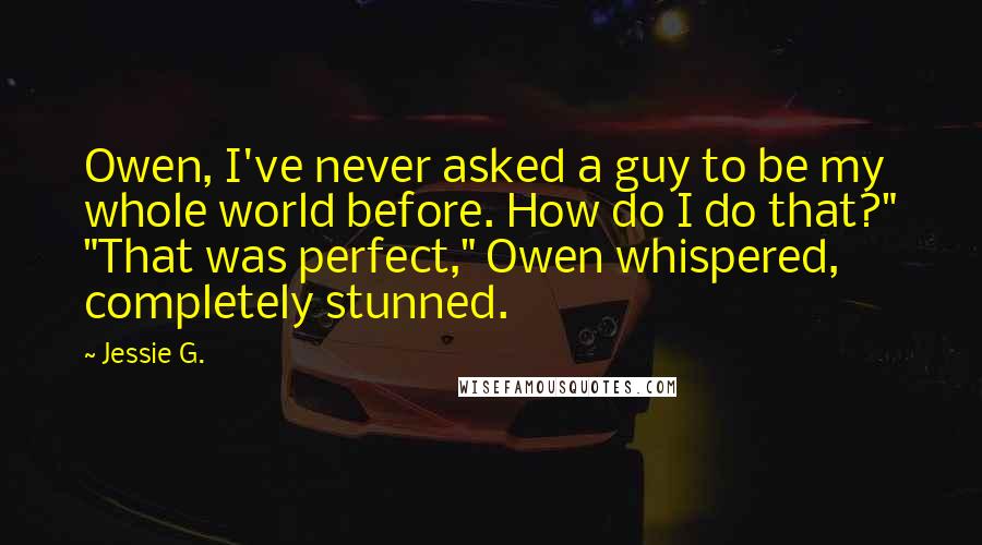 Jessie G. Quotes: Owen, I've never asked a guy to be my whole world before. How do I do that?" "That was perfect," Owen whispered, completely stunned.