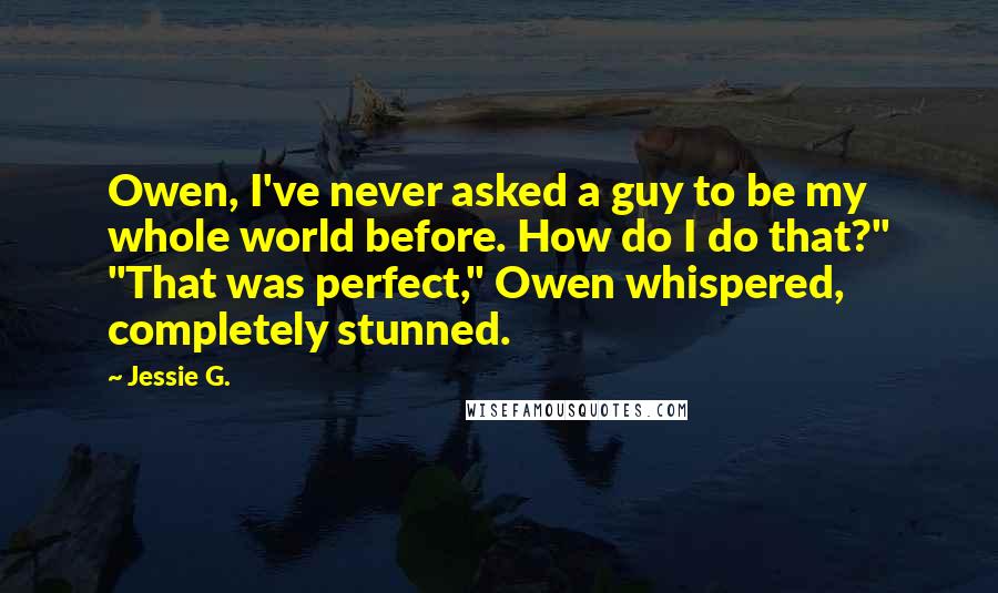 Jessie G. Quotes: Owen, I've never asked a guy to be my whole world before. How do I do that?" "That was perfect," Owen whispered, completely stunned.