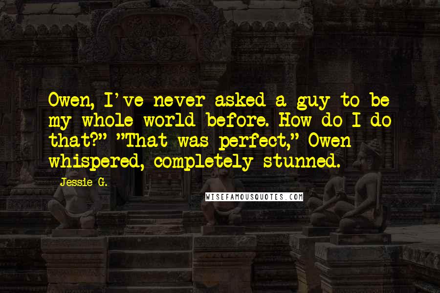 Jessie G. Quotes: Owen, I've never asked a guy to be my whole world before. How do I do that?" "That was perfect," Owen whispered, completely stunned.