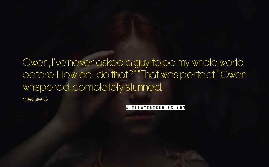 Jessie G. Quotes: Owen, I've never asked a guy to be my whole world before. How do I do that?" "That was perfect," Owen whispered, completely stunned.