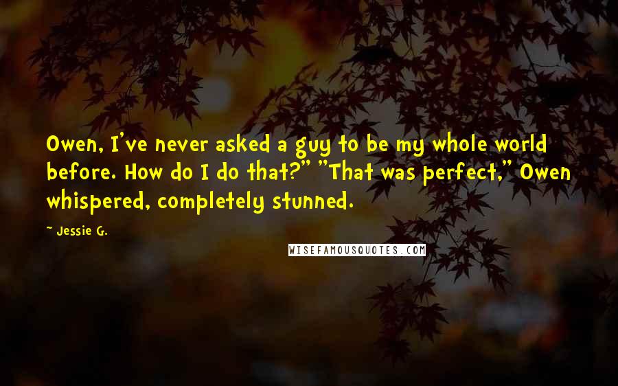 Jessie G. Quotes: Owen, I've never asked a guy to be my whole world before. How do I do that?" "That was perfect," Owen whispered, completely stunned.