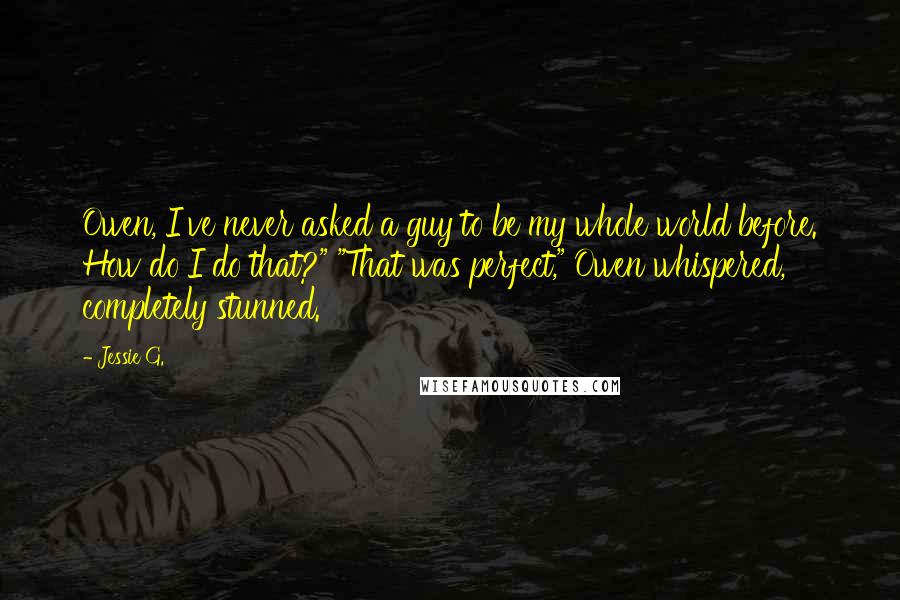 Jessie G. Quotes: Owen, I've never asked a guy to be my whole world before. How do I do that?" "That was perfect," Owen whispered, completely stunned.