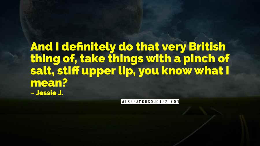 Jessie J. Quotes: And I definitely do that very British thing of, take things with a pinch of salt, stiff upper lip, you know what I mean?