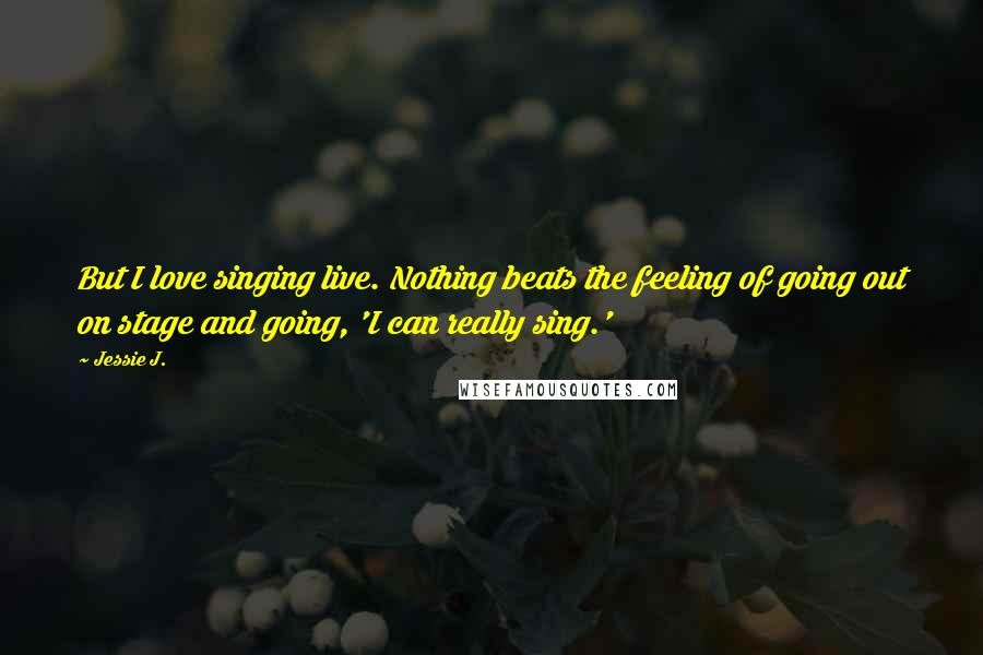 Jessie J. Quotes: But I love singing live. Nothing beats the feeling of going out on stage and going, 'I can really sing.'