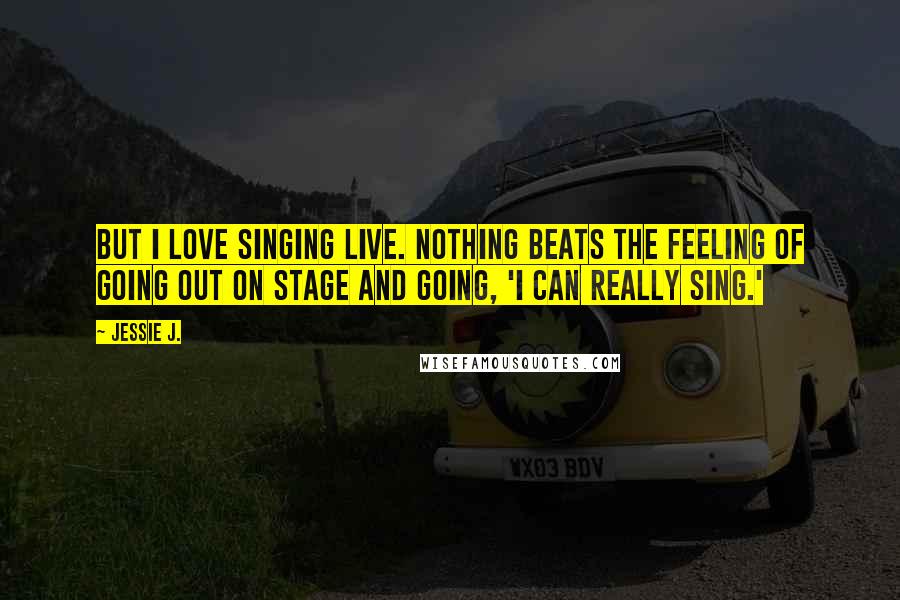 Jessie J. Quotes: But I love singing live. Nothing beats the feeling of going out on stage and going, 'I can really sing.'