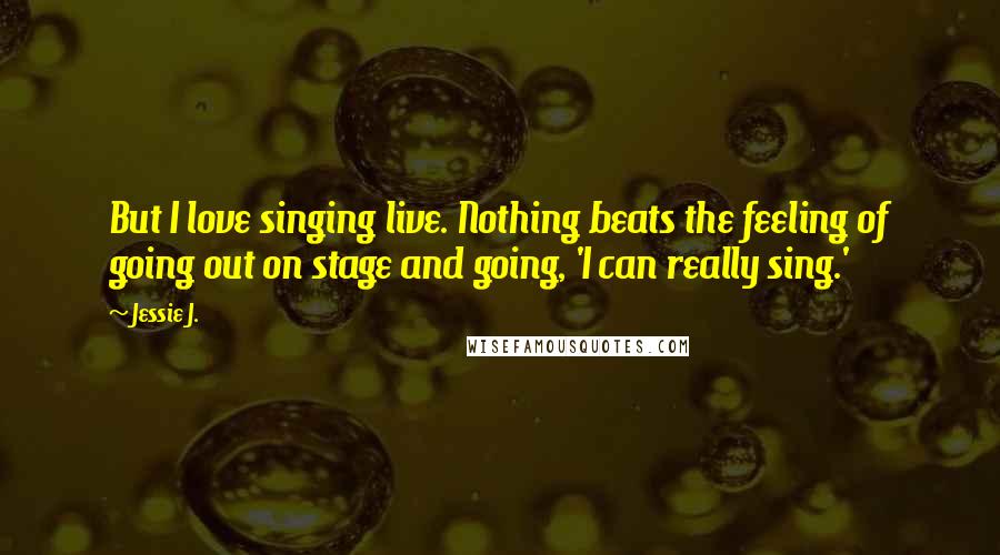 Jessie J. Quotes: But I love singing live. Nothing beats the feeling of going out on stage and going, 'I can really sing.'