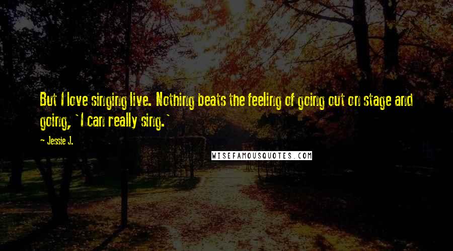 Jessie J. Quotes: But I love singing live. Nothing beats the feeling of going out on stage and going, 'I can really sing.'