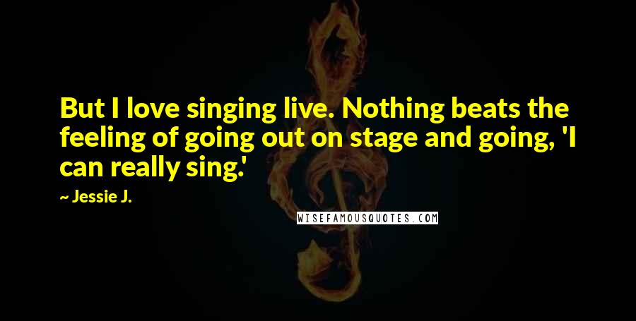 Jessie J. Quotes: But I love singing live. Nothing beats the feeling of going out on stage and going, 'I can really sing.'