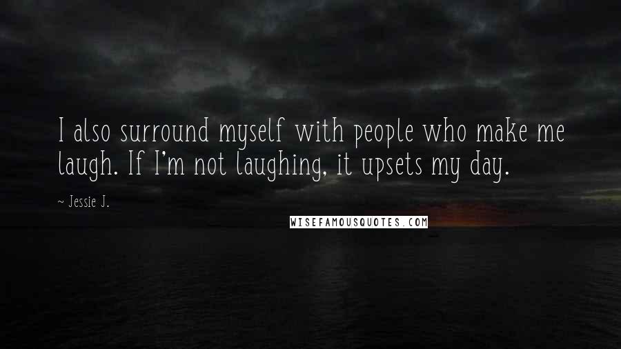 Jessie J. Quotes: I also surround myself with people who make me laugh. If I'm not laughing, it upsets my day.