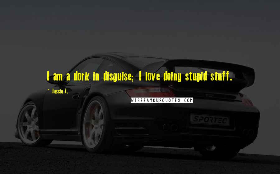 Jessie J. Quotes: I am a dork in disguise; I love doing stupid stuff.